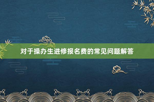 对于操办生进修报名费的常见问题解答